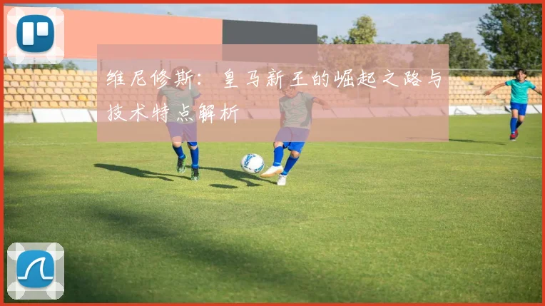 维尼修斯:皇马新王的崛起之路与技术特点解析