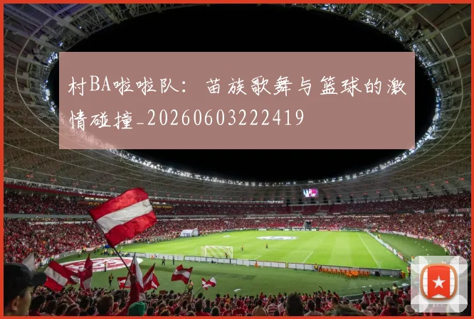 村BA啦啦队:苗族歌舞与篮球的激情碰撞_20260603222419