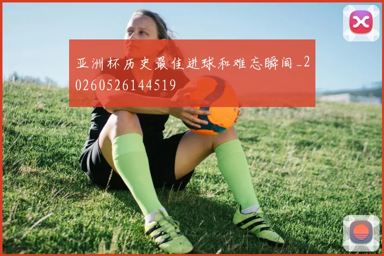 亚洲杯历史最佳进球和难忘瞬间_20260526144519